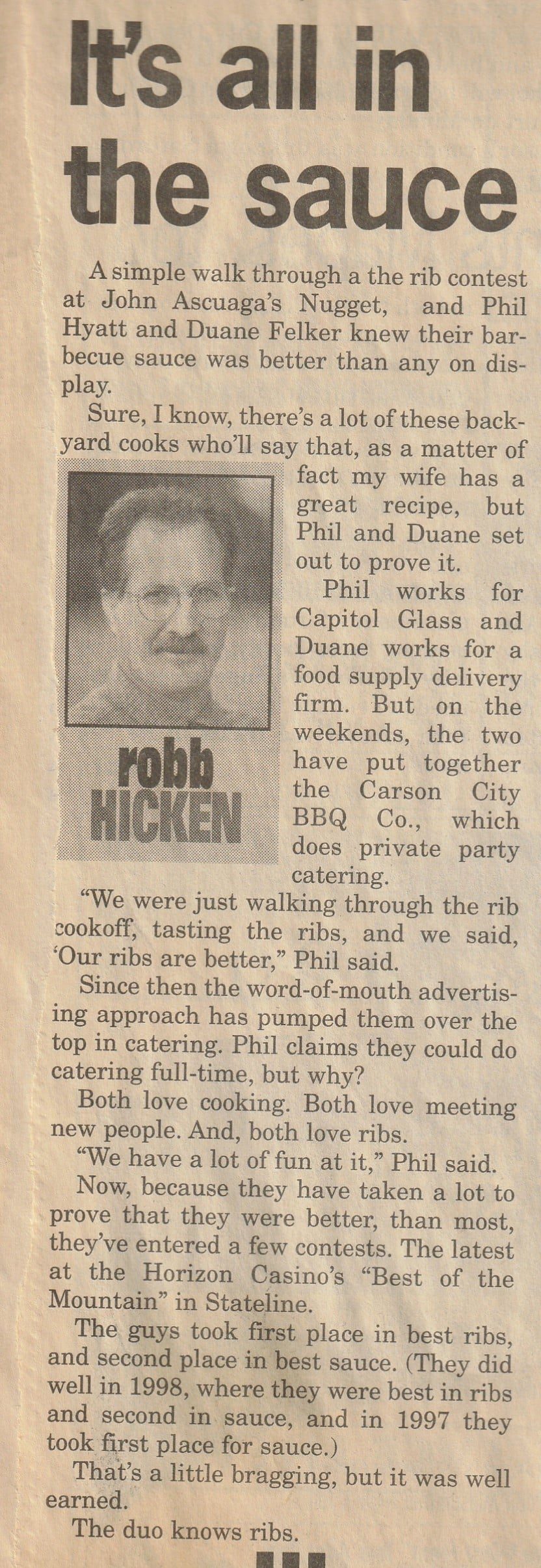 Newspaper column, “It's all in the sauce,” by Robb Hicken: how a walk through the rib contest at John Ascuaga's Nugget convinced Phil Hyatt and Duane Felker their sauce was better than any on display, and the awards their Carson City BBQ Co. went on to win at the Horizon Casino's “Best of the Mountain.”